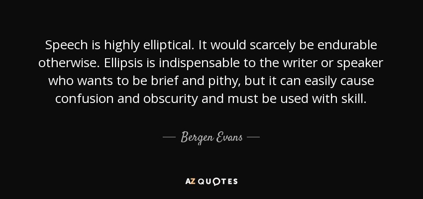 Speech is highly elliptical. It would scarcely be endurable otherwise. Ellipsis is indispensable to the writer or speaker who wants to be brief and pithy, but it can easily cause confusion and obscurity and must be used with skill. - Bergen Evans