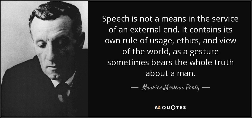 Speech is not a means in the service of an external end. It contains its own rule of usage, ethics, and view of the world, as a gesture sometimes bears the whole truth about a man. - Maurice Merleau-Ponty