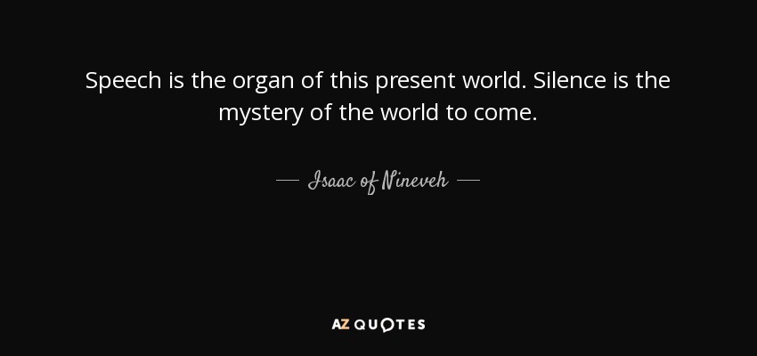 Speech is the organ of this present world. Silence is the mystery of the world to come. - Isaac of Nineveh