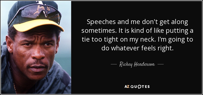 Speeches and me don't get along sometimes. It is kind of like putting a tie too tight on my neck. I'm going to do whatever feels right. - Rickey Henderson