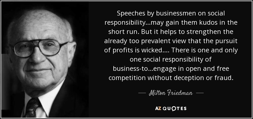 Speeches by businessmen on social responsibility...may gain them kudos in the short run. But it helps to strengthen the already too prevalent view that the pursuit of profits is wicked.... There is one and only one social responsibility of business-to...engage in open and free competition without deception or fraud. - Milton Friedman