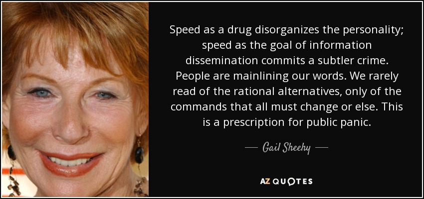 Speed as a drug disorganizes the personality; speed as the goal of information dissemination commits a subtler crime. People are mainlining our words. We rarely read of the rational alternatives, only of the commands that all must change or else. This is a prescription for public panic. - Gail Sheehy