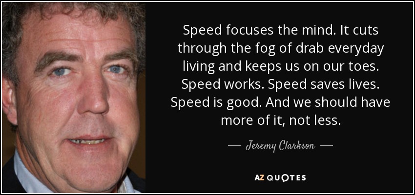 Speed focuses the mind. It cuts through the fog of drab everyday living and keeps us on our toes. Speed works. Speed saves lives. Speed is good. And we should have more of it, not less. - Jeremy Clarkson