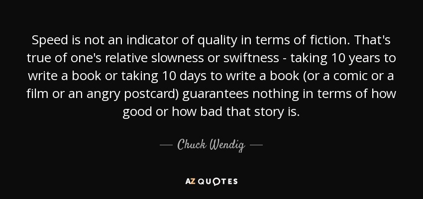 Speed is not an indicator of quality in terms of fiction. That's true of one's relative slowness or swiftness - taking 10 years to write a book or taking 10 days to write a book (or a comic or a film or an angry postcard) guarantees nothing in terms of how good or how bad that story is. - Chuck Wendig