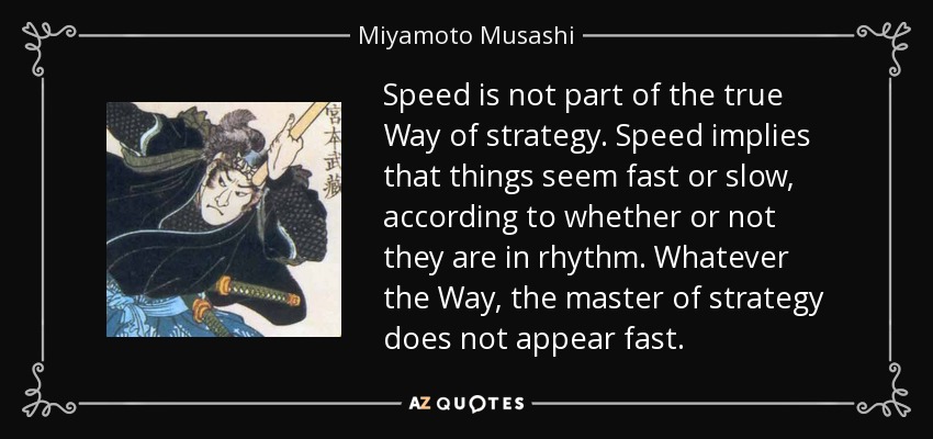 Speed is not part of the true Way of strategy. Speed implies that things seem fast or slow, according to whether or not they are in rhythm. Whatever the Way, the master of strategy does not appear fast. - Miyamoto Musashi