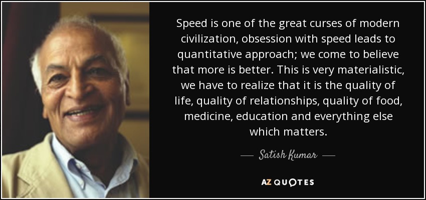 Speed is one of the great curses of modern civilization, obsession with speed leads to quantitative approach; we come to believe that more is better. This is very materialistic, we have to realize that it is the quality of life, quality of relationships, quality of food, medicine, education and everything else which matters. - Satish Kumar