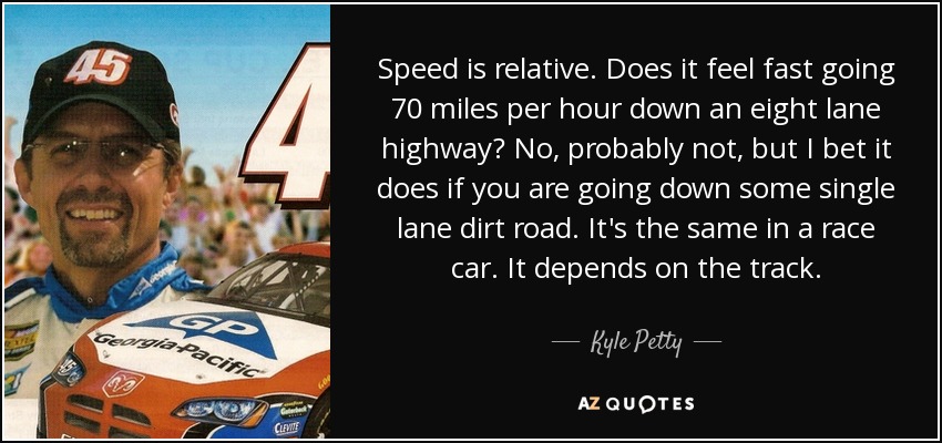 Speed is relative. Does it feel fast going 70 miles per hour down an eight lane highway? No, probably not, but I bet it does if you are going down some single lane dirt road. It's the same in a race car. It depends on the track. - Kyle Petty