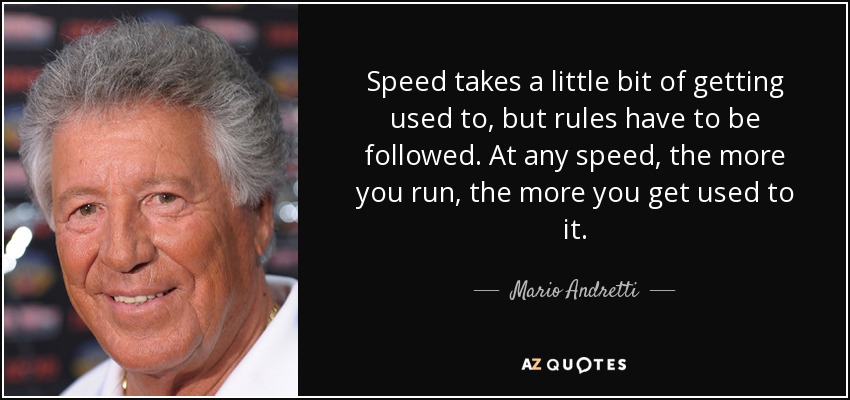 Speed takes a little bit of getting used to, but rules have to be followed. At any speed, the more you run, the more you get used to it. - Mario Andretti