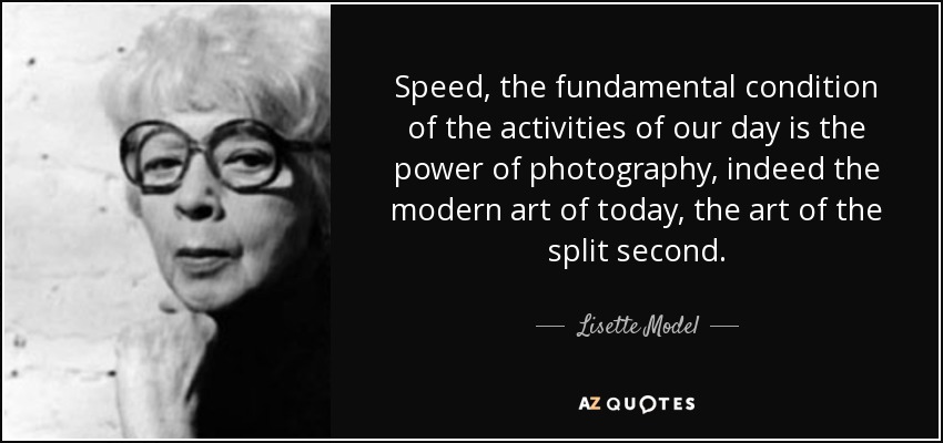 Speed, the fundamental condition of the activities of our day is the power of photography, indeed the modern art of today, the art of the split second. - Lisette Model