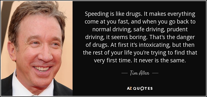 Speeding is like drugs. It makes everything come at you fast, and when you go back to normal driving, safe driving, prudent driving, it seems boring. That's the danger of drugs. At first it's intoxicating, but then the rest of your life you're trying to find that very first time. It never is the same. - Tim Allen