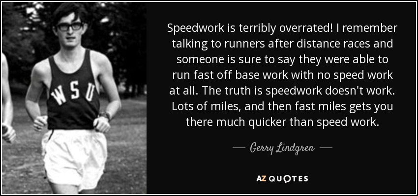 Speedwork is terribly overrated! I remember talking to runners after distance races and someone is sure to say they were able to run fast off base work with no speed work at all. The truth is speedwork doesn't work. Lots of miles, and then fast miles gets you there much quicker than speed work. - Gerry Lindgren