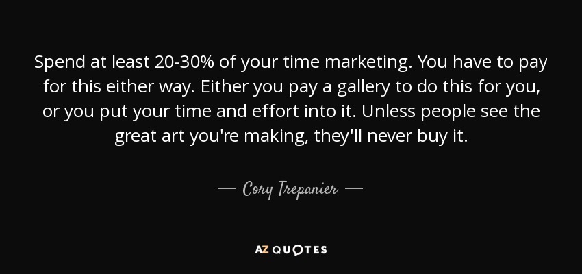 Spend at least 20-30% of your time marketing. You have to pay for this either way. Either you pay a gallery to do this for you , or you put your time and effort into it. Unless people see the great art you're making, they'll never buy it. - Cory Trepanier