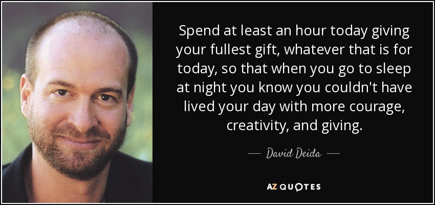 Spend at least an hour today giving your fullest gift, whatever that is for today, so that when you go to sleep at night you know you couldn't have lived your day with more courage, creativity, and giving. - David Deida