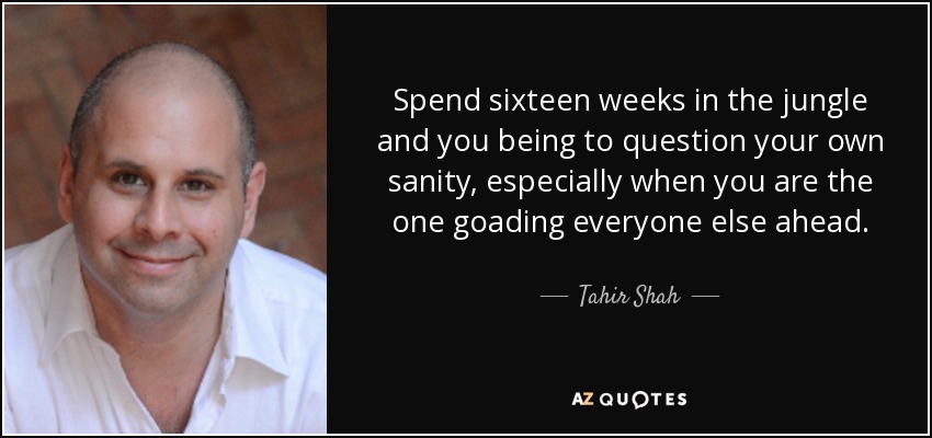 Spend sixteen weeks in the jungle and you being to question your own sanity, especially when you are the one goading everyone else ahead. - Tahir Shah