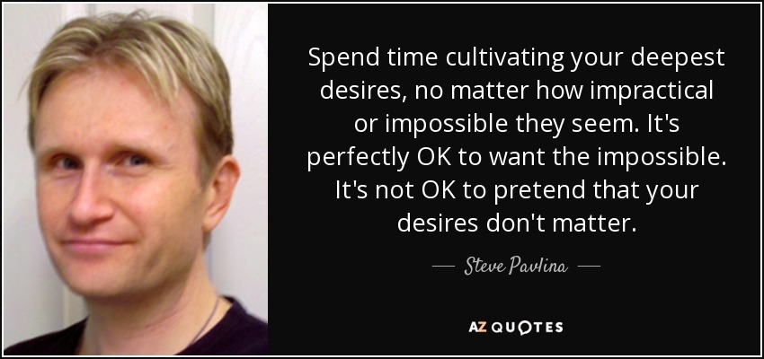Spend time cultivating your deepest desires, no matter how impractical or impossible they seem. It's perfectly OK to want the impossible. It's not OK to pretend that your desires don't matter. - Steve Pavlina
