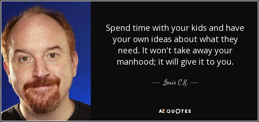 Spend time with your kids and have your own ideas about what they need. It won't take away your manhood; it will give it to you. - Louis C. K.