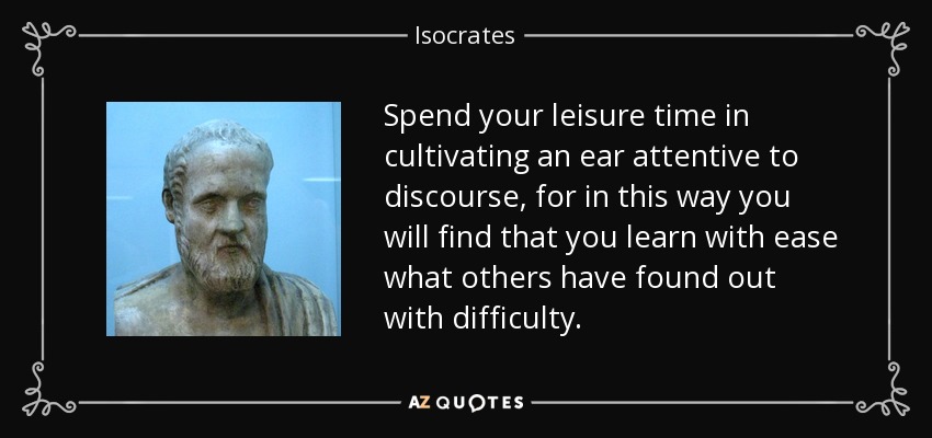 Spend your leisure time in cultivating an ear attentive to discourse, for in this way you will find that you learn with ease what others have found out with difficulty. - Isocrates