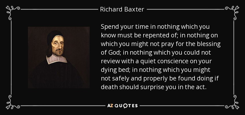 Spend your time in nothing which you know must be repented of; in nothing on which you might not pray for the blessing of God; in nothing which you could not review with a quiet conscience on your dying bed; in nothing which you might not safely and properly be found doing if death should surprise you in the act. - Richard Baxter