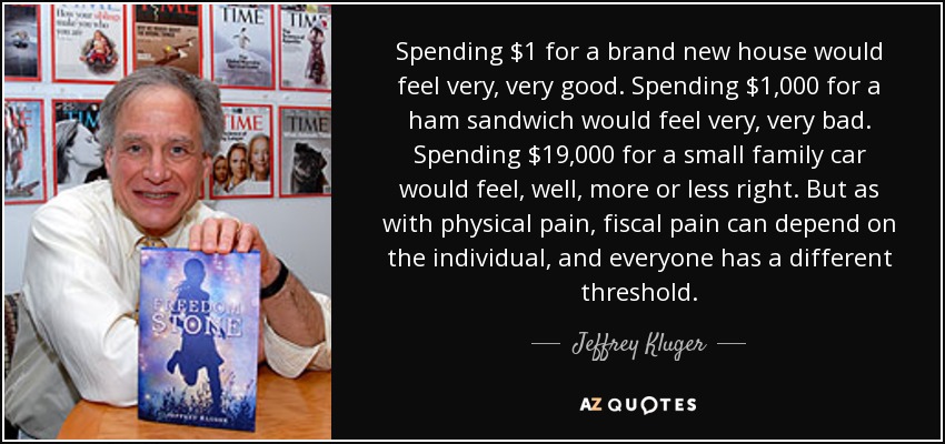 Spending $1 for a brand new house would feel very, very good. Spending $1,000 for a ham sandwich would feel very, very bad. Spending $19,000 for a small family car would feel, well, more or less right. But as with physical pain, fiscal pain can depend on the individual, and everyone has a different threshold. - Jeffrey Kluger