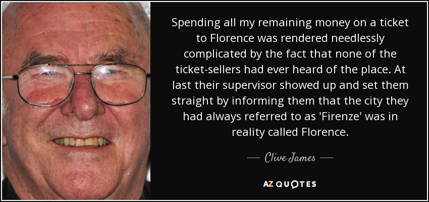 Spending all my remaining money on a ticket to Florence was rendered needlessly complicated by the fact that none of the ticket-sellers had ever heard of the place. At last their supervisor showed up and set them straight by informing them that the city they had always referred to as 'Firenze' was in reality called Florence. - Clive James