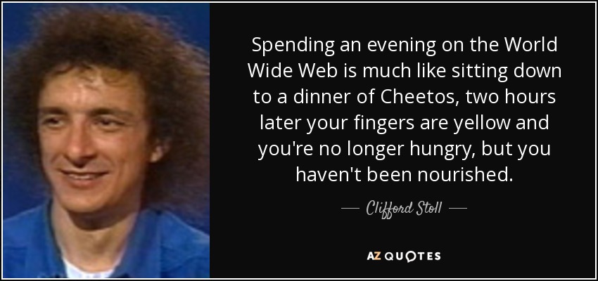 Spending an evening on the World Wide Web is much like sitting down to a dinner of Cheetos, two hours later your fingers are yellow and you're no longer hungry, but you haven't been nourished. - Clifford Stoll