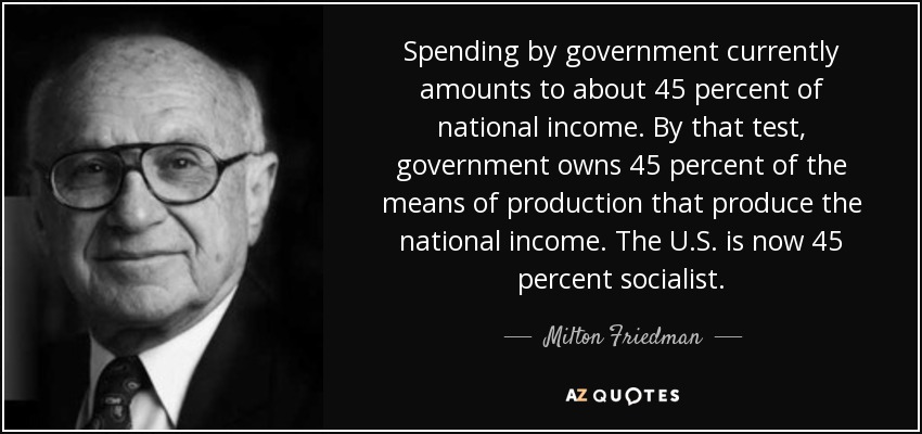 Spending by government currently amounts to about 45 percent of national income. By that test, government owns 45 percent of the means of production that produce the national income. The U.S. is now 45 percent socialist. - Milton Friedman