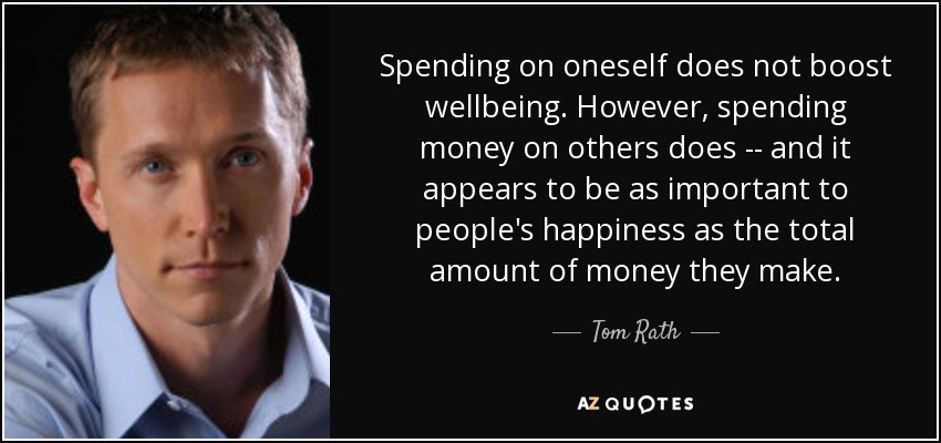 Spending on oneself does not boost wellbeing. However, spending money on others does -- and it appears to be as important to people's happiness as the total amount of money they make. - Tom Rath