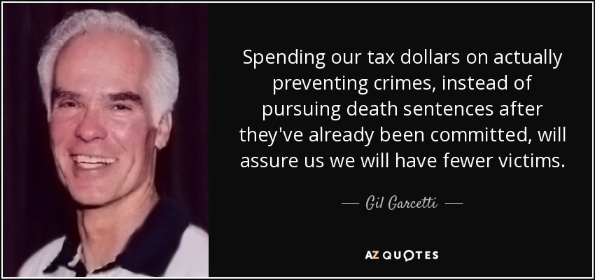 Spending our tax dollars on actually preventing crimes, instead of pursuing death sentences after they've already been committed, will assure us we will have fewer victims. - Gil Garcetti