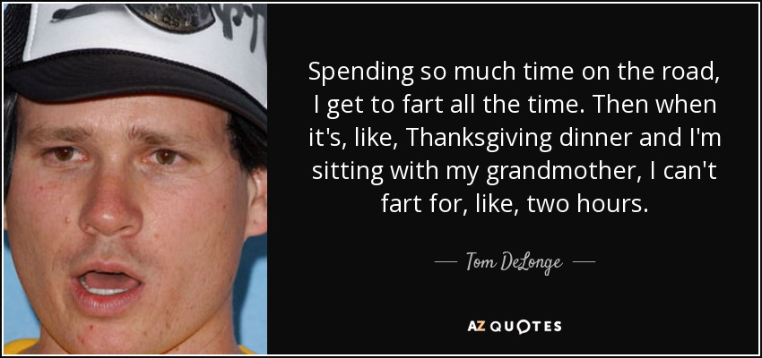Spending so much time on the road, I get to fart all the time. Then when it's, like, Thanksgiving dinner and I'm sitting with my grandmother, I can't fart for, like, two hours. - Tom DeLonge
