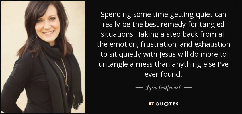 Spending some time getting quiet can really be the best remedy for tangled situations. Taking a step back from all the emotion, frustration, and exhaustion to sit quietly with Jesus will do more to untangle a mess than anything else I've ever found. - Lysa TerKeurst
