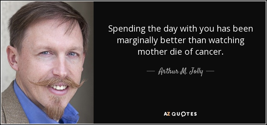 Spending the day with you has been marginally better than watching mother die of cancer. - Arthur M. Jolly