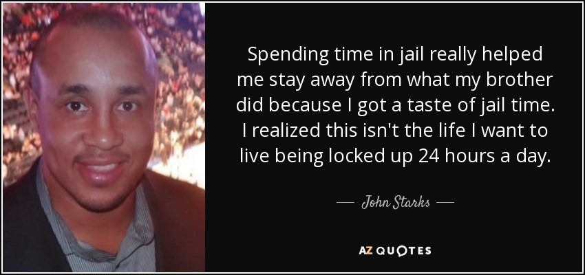 Spending time in jail really helped me stay away from what my brother did because I got a taste of jail time. I realized this isn't the life I want to live being locked up 24 hours a day. - John Starks