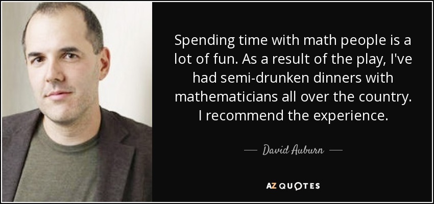 Spending time with math people is a lot of fun. As a result of the play, I've had semi-drunken dinners with mathematicians all over the country. I recommend the experience. - David Auburn