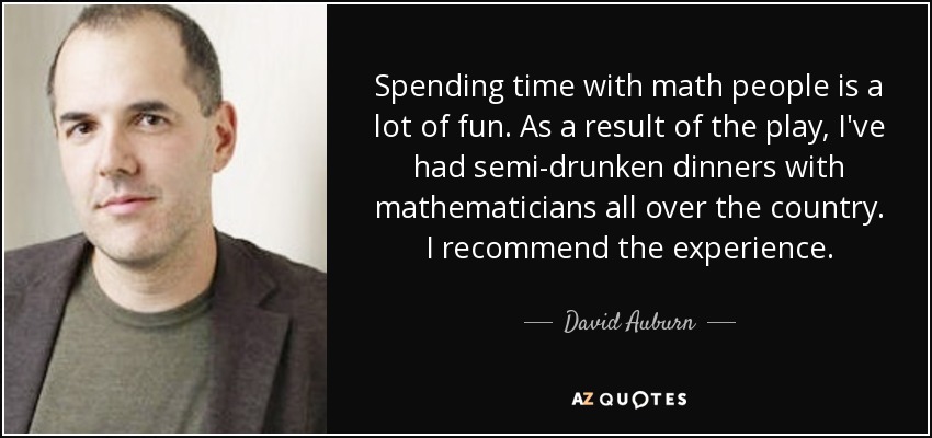 Spending time with math people is a lot of fun. As a result of the play, I've had semi-drunken dinners with mathematicians all over the country. I recommend the experience. - David Auburn