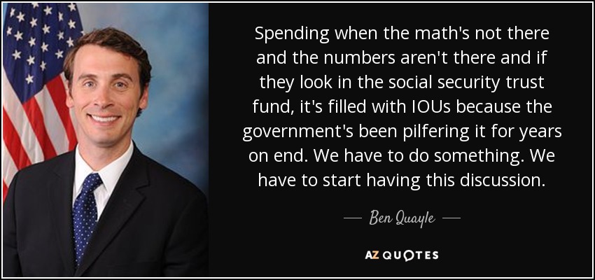 Spending when the math's not there and the numbers aren't there and if they look in the social security trust fund, it's filled with IOUs because the government's been pilfering it for years on end. We have to do something. We have to start having this discussion. - Ben Quayle