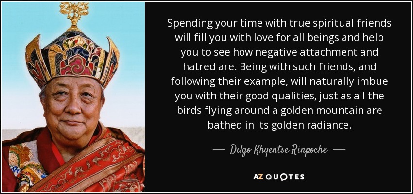 Spending your time with true spiritual friends will fill you with love for all beings and help you to see how negative attachment and hatred are. Being with such friends, and following their example, will naturally imbue you with their good qualities, just as all the birds flying around a golden mountain are bathed in its golden radiance. - Dilgo Khyentse Rinpoche