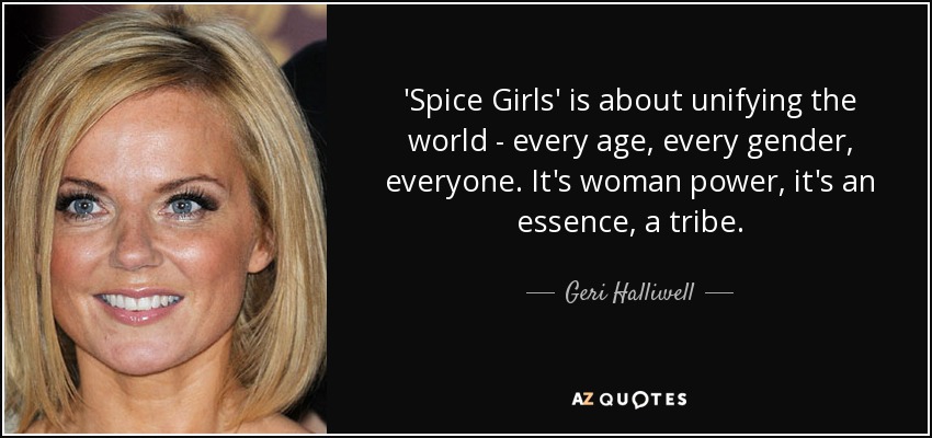 'Spice Girls' is about unifying the world - every age, every gender, everyone. It's woman power, it's an essence, a tribe. - Geri Halliwell