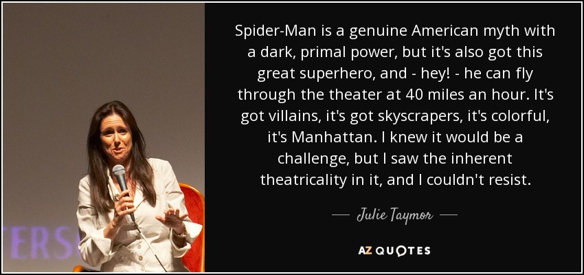 Spider-Man is a genuine American myth with a dark, primal power, but it's also got this great superhero, and - hey! - he can fly through the theater at 40 miles an hour. It's got villains, it's got skyscrapers, it's colorful, it's Manhattan. I knew it would be a challenge, but I saw the inherent theatricality in it, and I couldn't resist. - Julie Taymor