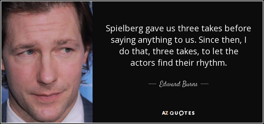 Spielberg gave us three takes before saying anything to us. Since then, I do that, three takes, to let the actors find their rhythm. - Edward Burns