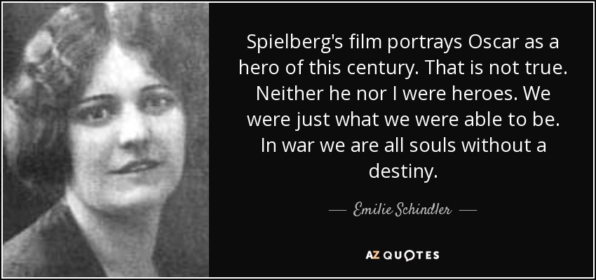 Spielberg's film portrays Oscar as a hero of this century. That is not true. Neither he nor I were heroes. We were just what we were able to be. In war we are all souls without a destiny. - Emilie Schindler