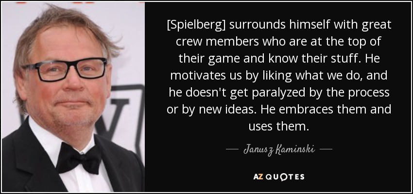 [Spielberg] surrounds himself with great crew members who are at the top of their game and know their stuff. He motivates us by liking what we do, and he doesn't get paralyzed by the process or by new ideas. He embraces them and uses them. - Janusz Kaminski