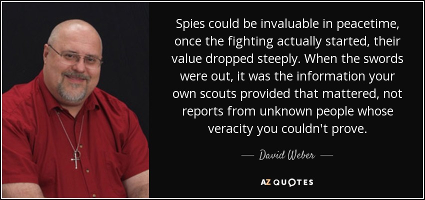 Spies could be invaluable in peacetime, once the fighting actually started, their value dropped steeply. When the swords were out, it was the information your own scouts provided that mattered, not reports from unknown people whose veracity you couldn't prove. - David Weber