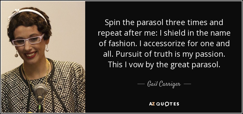 Spin the parasol three times and repeat after me: I shield in the name of fashion. I accessorize for one and all. Pursuit of truth is my passion. This I vow by the great parasol. - Gail Carriger