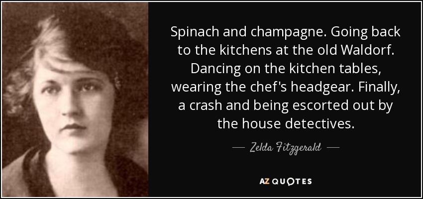 Spinach and champagne. Going back to the kitchens at the old Waldorf. Dancing on the kitchen tables, wearing the chef's headgear. Finally, a crash and being escorted out by the house detectives. - Zelda Fitzgerald