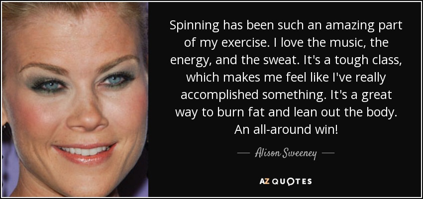 Spinning has been such an amazing part of my exercise. I love the music, the energy, and the sweat. It's a tough class, which makes me feel like I've really accomplished something. It's a great way to burn fat and lean out the body. An all-around win! - Alison Sweeney