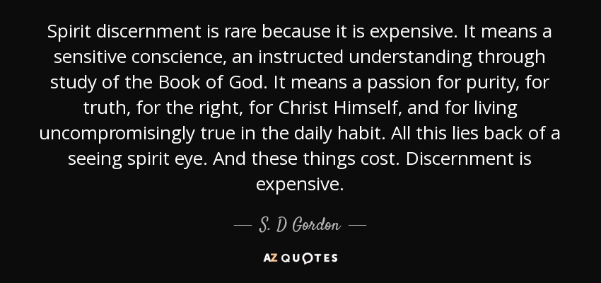 Spirit discernment is rare because it is expensive. It means a sensitive conscience, an instructed understanding through study of the Book of God. It means a passion for purity, for truth, for the right, for Christ Himself, and for living uncompromisingly true in the daily habit. All this lies back of a seeing spirit eye. And these things cost. Discernment is expensive. - S. D Gordon