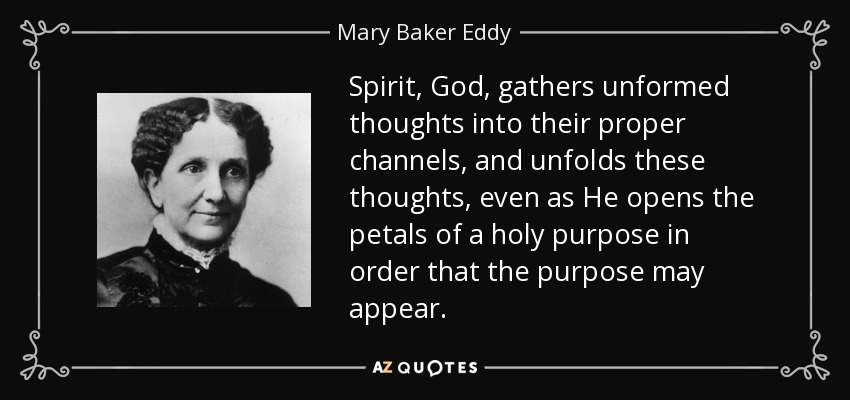 Spirit, God, gathers unformed thoughts into their proper channels, and unfolds these thoughts, even as He opens the petals of a holy purpose in order that the purpose may appear. - Mary Baker Eddy