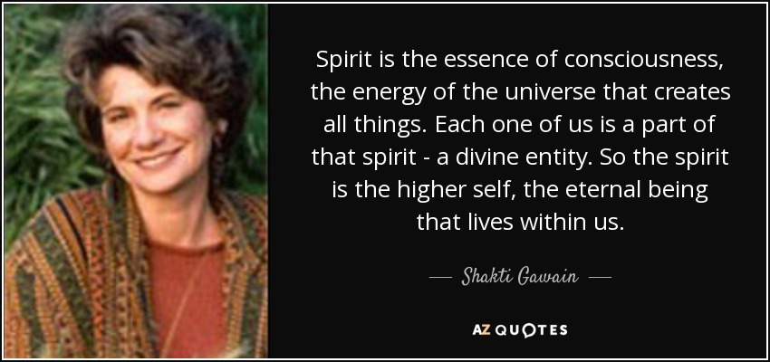 Spirit is the essence of consciousness, the energy of the universe that creates all things. Each one of us is a part of that spirit - a divine entity. So the spirit is the higher self, the eternal being that lives within us. - Shakti Gawain
