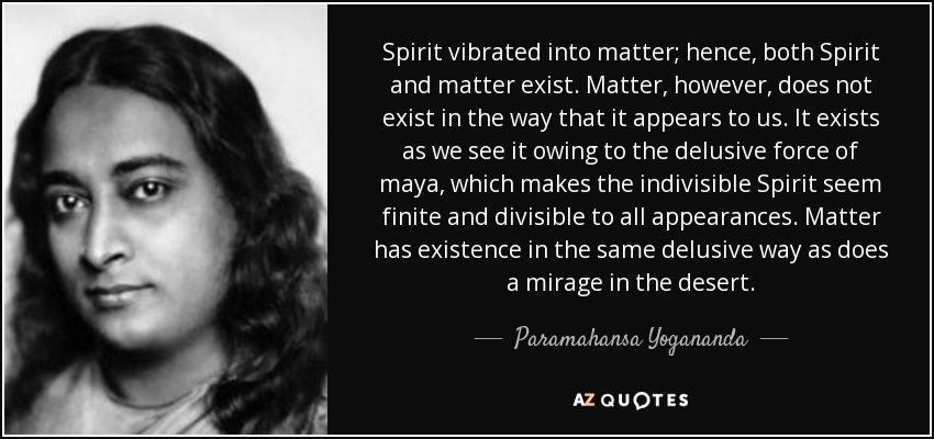 Spirit vibrated into matter; hence, both Spirit and matter exist. Matter, however, does not exist in the way that it appears to us. It exists as we see it owing to the delusive force of maya, which makes the indivisible Spirit seem finite and divisible to all appearances. Matter has existence in the same delusive way as does a mirage in the desert. - Paramahansa Yogananda