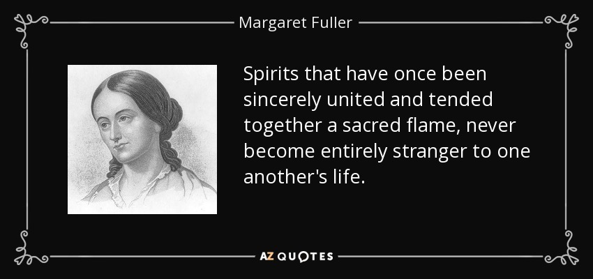 Spirits that have once been sincerely united and tended together a sacred flame, never become entirely stranger to one another's life. - Margaret Fuller